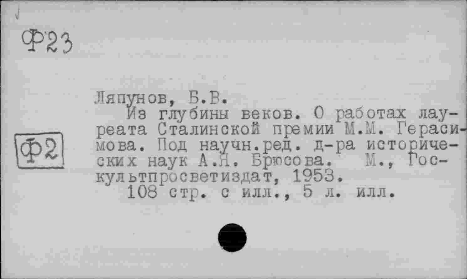 ﻿Ляпунов, Б.В.
Из глубины веков. О работах лау реата Сталинской премии М.М. Герае мова. Под научн.ред. д-ра историче ских наук А.Я. Брюсова. М., Гос-культпросветиздат, 1953.
108 стр. с илл., 5 л. илл.